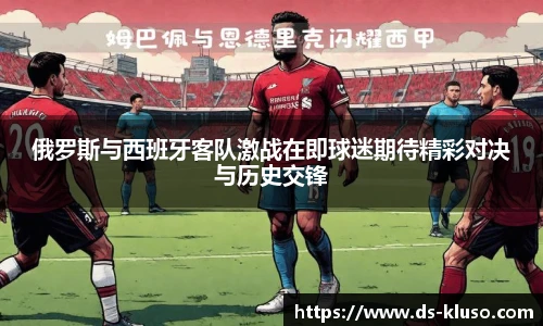 俄罗斯与西班牙客队激战在即球迷期待精彩对决与历史交锋